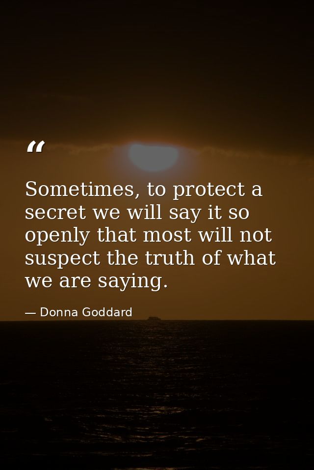 Sometimes, to protect a secret we will say it so openly that most will not suspect the truth of what we are saying. — Donna Goddard