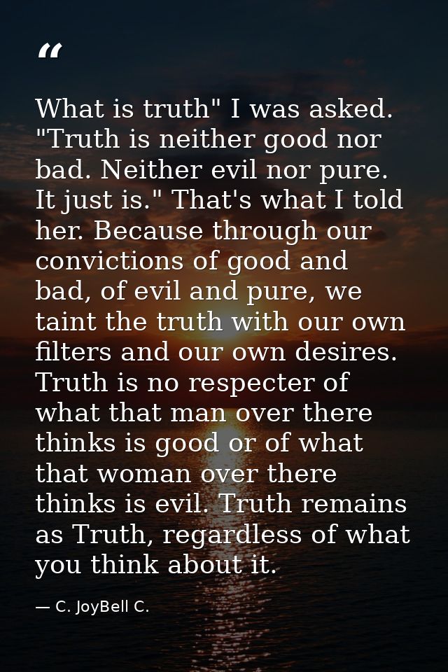 What is truth" I was asked. "Truth is neither good nor bad. Neither evil nor pure. It just is." That's what I told her.  — C. JoyBell C.