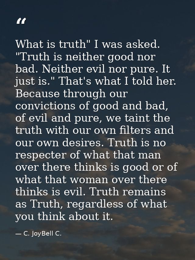 What is truth" I was asked. "Truth is neither good nor bad. Neither evil nor pure. It just is." That's what I told her.  — C. JoyBell C.