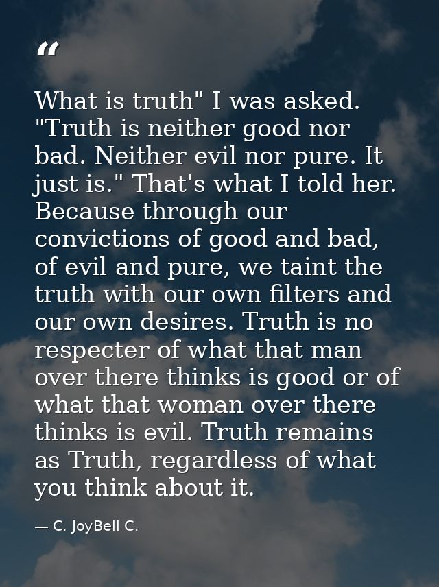 What is truth" I was asked. "Truth is neither good nor bad. Neither evil nor pure. It just is." That's what I told her.  — C. JoyBell C.