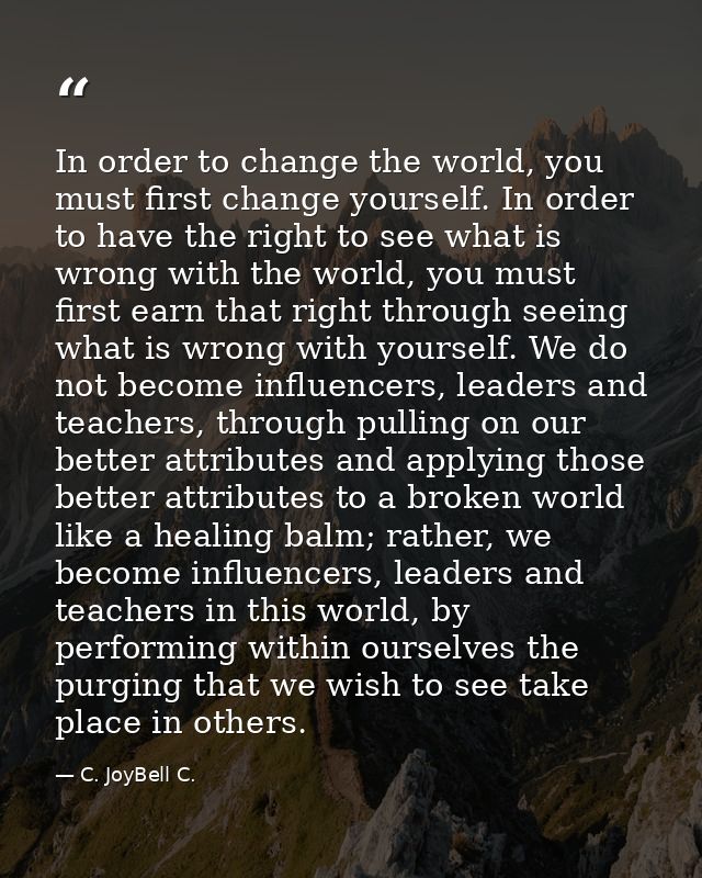 In order to change the world, you must first change yourself. In order to have the right to see what is wrong with the w — C. JoyBell C.