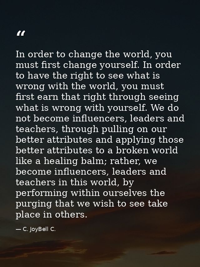 In order to change the world, you must first change yourself. In order to have the right to see what is wrong with the w — C. JoyBell C.