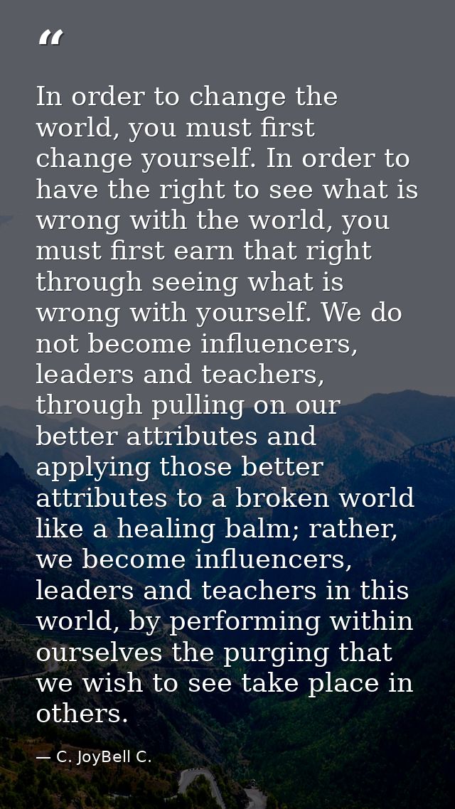 In order to change the world, you must first change yourself. In order to have the right to see what is wrong with the w — C. JoyBell C.