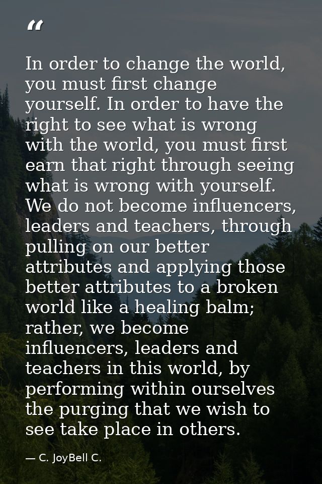 In order to change the world, you must first change yourself. In order to have the right to see what is wrong with the w — C. JoyBell C.