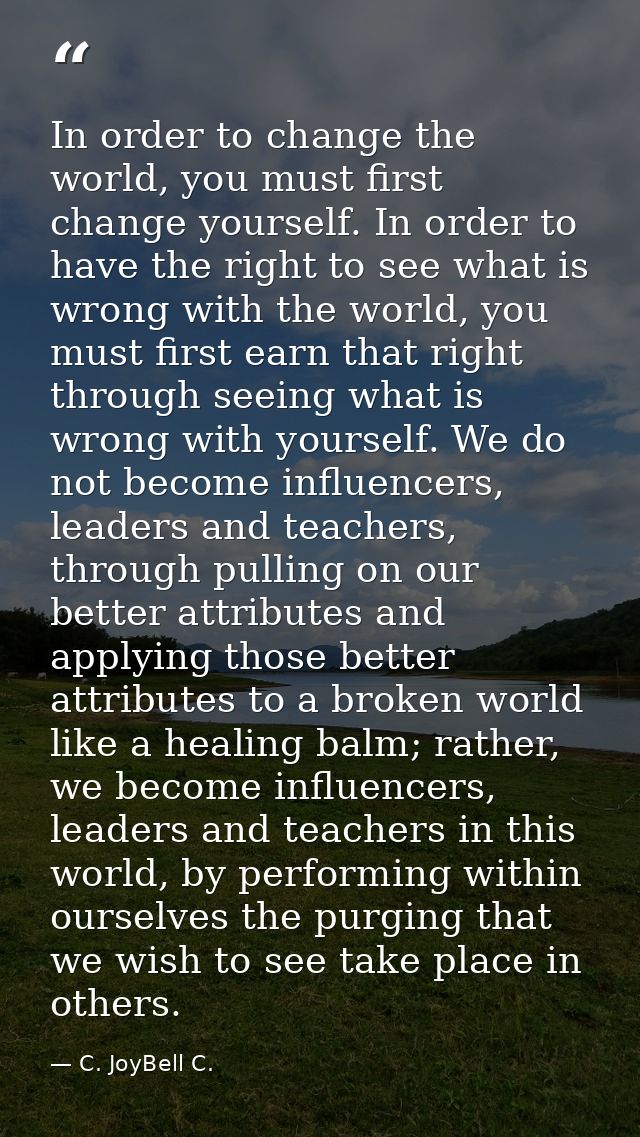 In order to change the world, you must first change yourself. In order to have the right to see what is wrong with the w — C. JoyBell C.