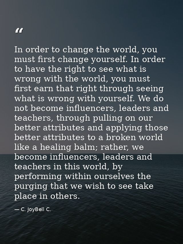 In order to change the world, you must first change yourself. In order to have the right to see what is wrong with the w — C. JoyBell C.