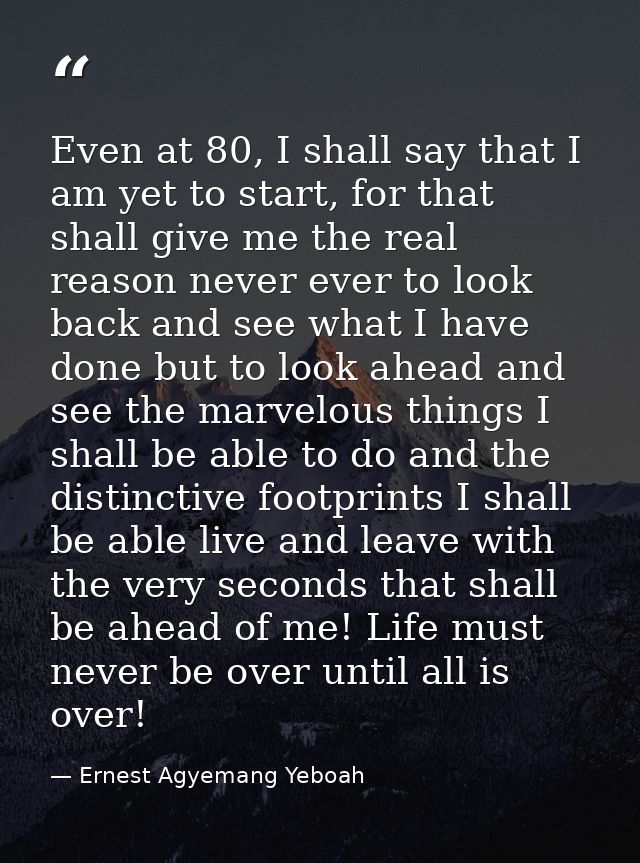 Even at 80, I shall say that I am yet to start, for that shall give me the real reason never ever to look back and see w — Ernest Agyemang Yeboah