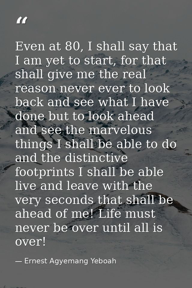 Even at 80, I shall say that I am yet to start, for that shall give me the real reason never ever to look back and see w — Ernest Agyemang Yeboah