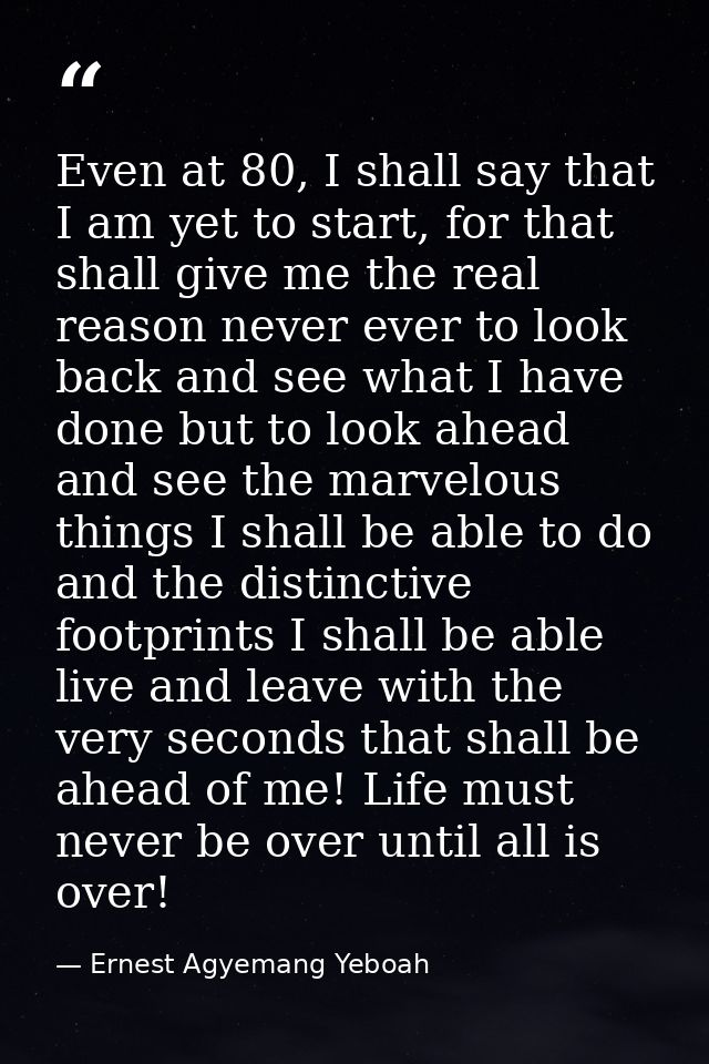 Even at 80, I shall say that I am yet to start, for that shall give me the real reason never ever to look back and see w — Ernest Agyemang Yeboah