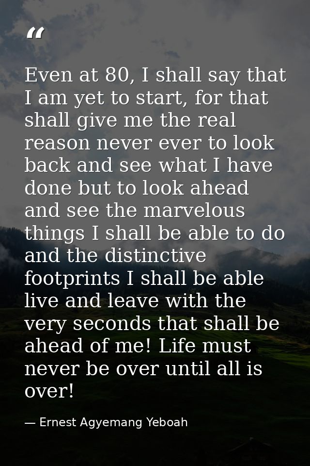 Even at 80, I shall say that I am yet to start, for that shall give me the real reason never ever to look back and see w — Ernest Agyemang Yeboah