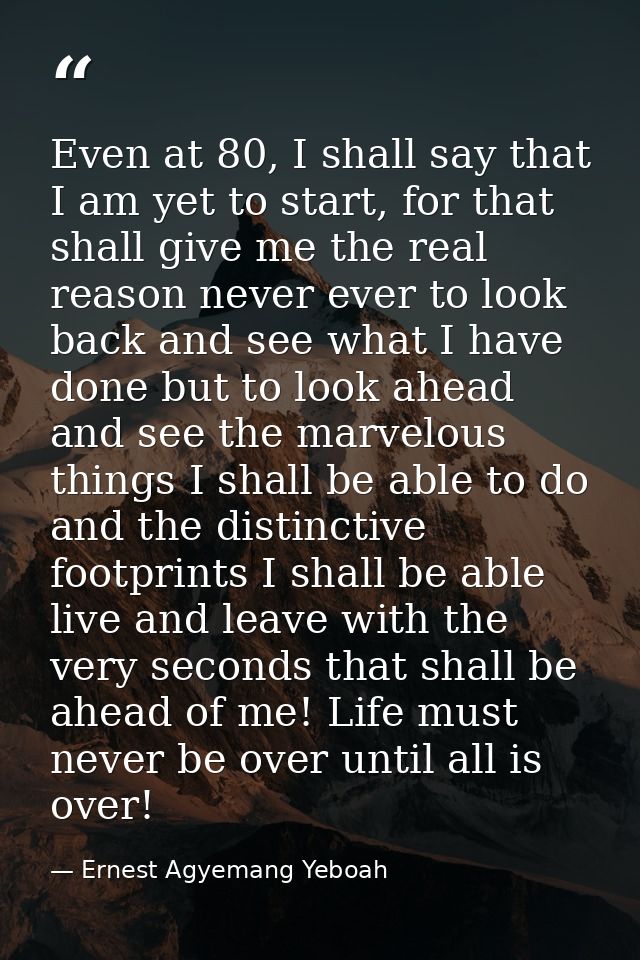 Even at 80, I shall say that I am yet to start, for that shall give me the real reason never ever to look back and see w — Ernest Agyemang Yeboah