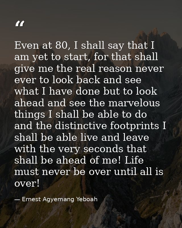 Even at 80, I shall say that I am yet to start, for that shall give me the real reason never ever to look back and see w — Ernest Agyemang Yeboah