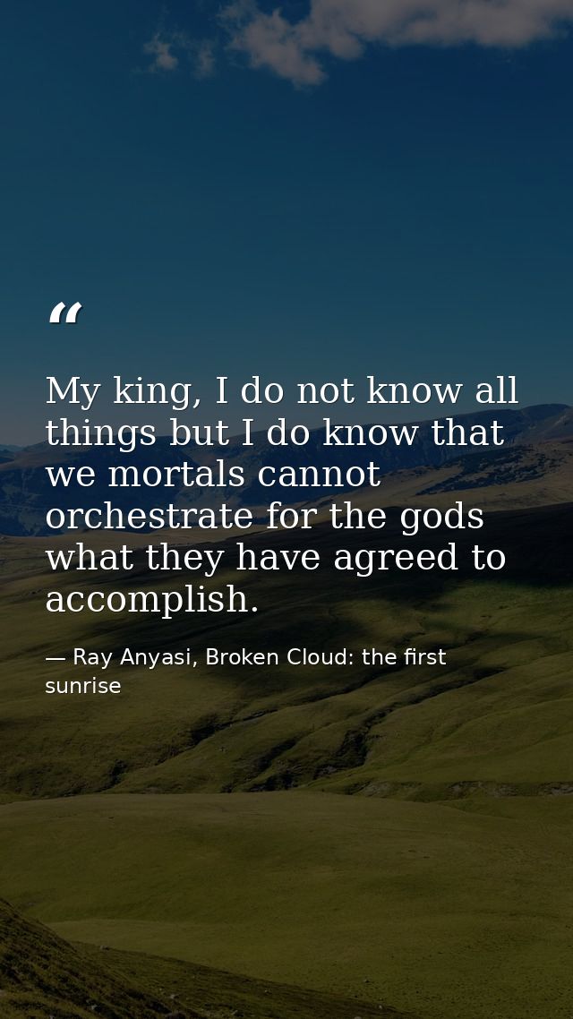 My king, I do not know all things but I do know that we mortals cannot orchestrate for the gods what they have agreed to — Ray Anyasi, Broken Cloud: the first sunrise