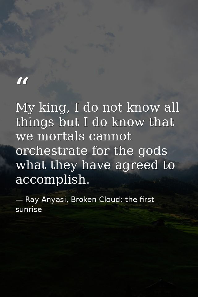 My king, I do not know all things but I do know that we mortals cannot orchestrate for the gods what they have agreed to — Ray Anyasi, Broken Cloud: the first sunrise