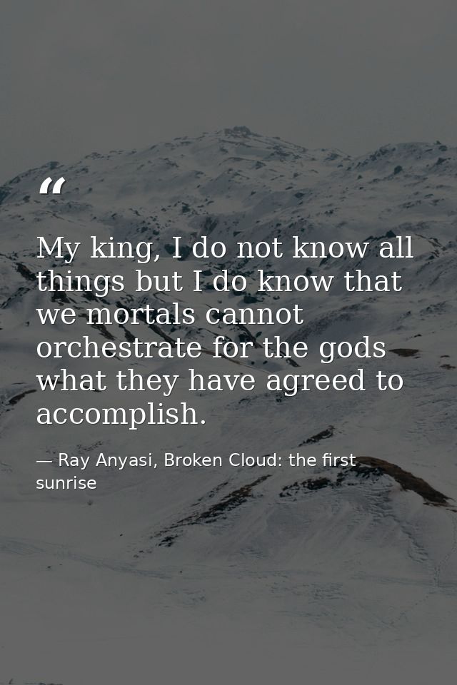 My king, I do not know all things but I do know that we mortals cannot orchestrate for the gods what they have agreed to — Ray Anyasi, Broken Cloud: the first sunrise