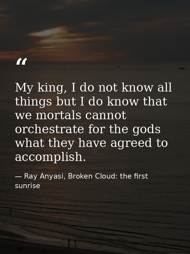 My king, I do not know all things but I do know that we mortals cannot orchestrate for the gods what they have agreed to — Ray Anyasi, Broken Cloud: the first sunrise