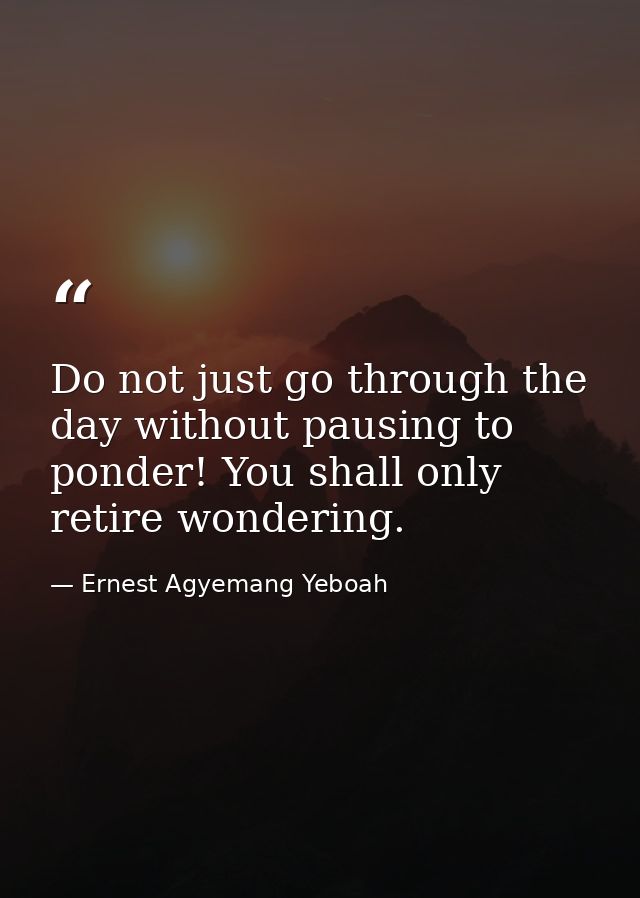 Do not just go through the day without pausing to ponder! You shall only retire wondering. — Ernest Agyemang Yeboah