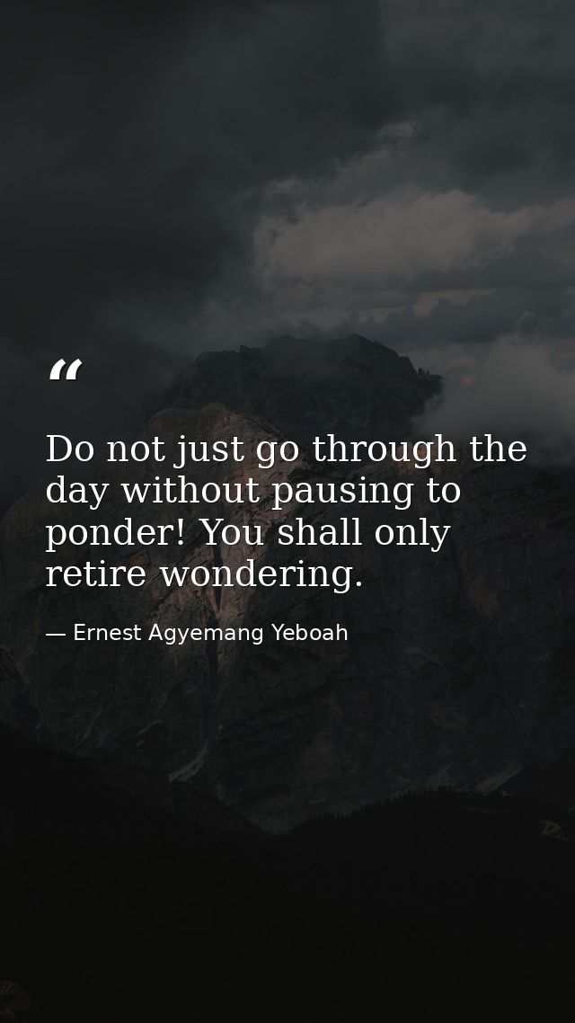 Do not just go through the day without pausing to ponder! You shall only retire wondering. — Ernest Agyemang Yeboah