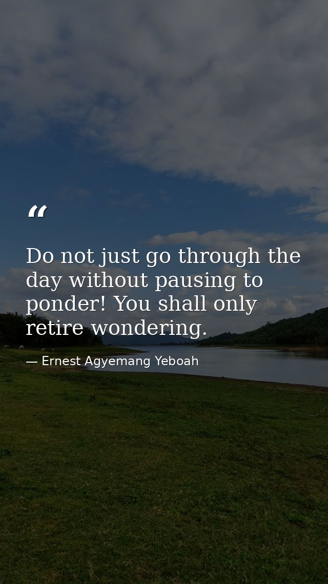 Do not just go through the day without pausing to ponder! You shall only retire wondering. — Ernest Agyemang Yeboah