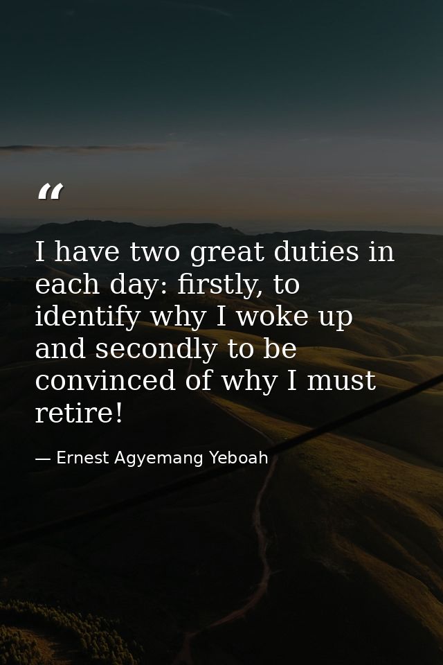I have two great duties in each day: firstly, to identify why I woke up and secondly to be convinced of why I must retir — Ernest Agyemang Yeboah
