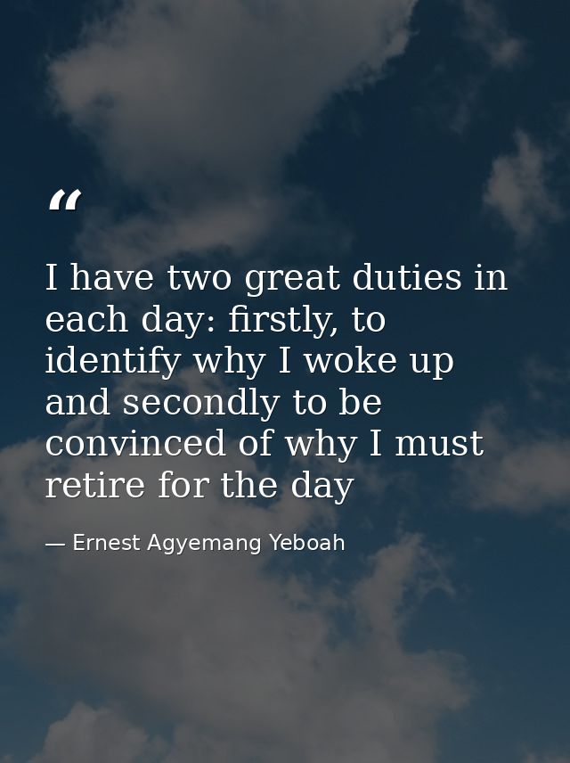 I have two great duties in each day: firstly, to identify why I woke up and secondly to be convinced of why I must retir — Ernest Agyemang Yeboah