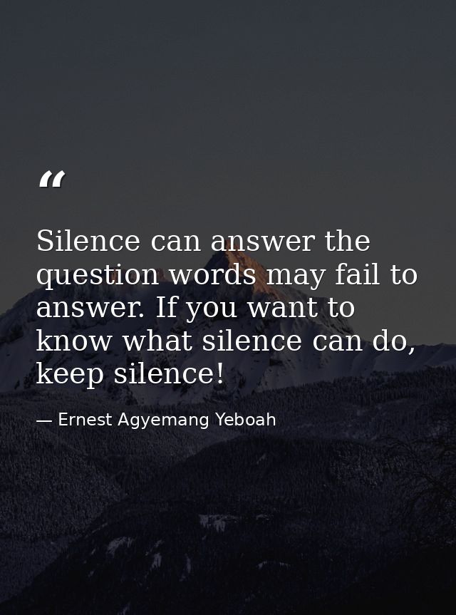 Silence can answer the question words may fail to answer. If you want to know what silence can do, keep silence! — Ernest Agyemang Yeboah