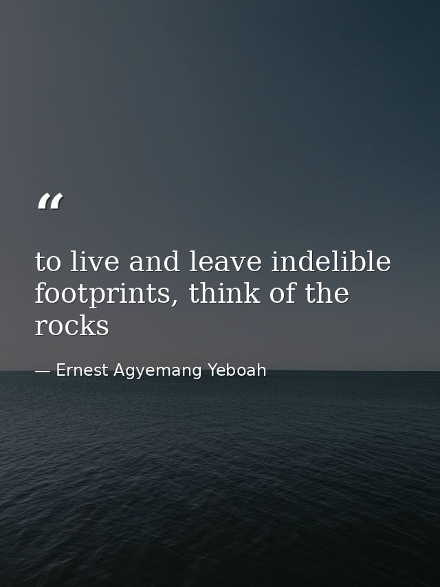 to live and leave indelible footprints, think of the rocks — Ernest Agyemang Yeboah