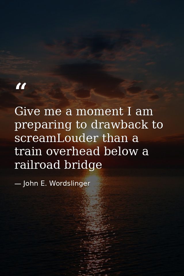 Give me a moment I am preparing to drawback to screamLouder than a train overhead below a railroad bridge — John E. Wordslinger