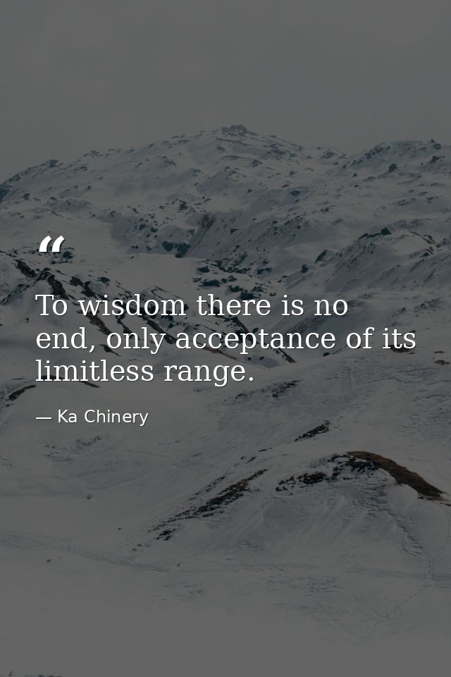 To wisdom there is no end, only acceptance of its limitless range. — Ka Chinery