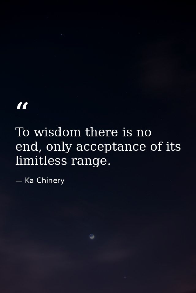 To wisdom there is no end, only acceptance of its limitless range. — Ka Chinery
