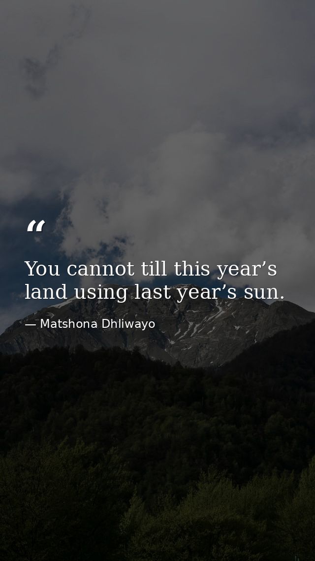 You cannot till this year’s land using last year’s sun. — Matshona Dhliwayo
