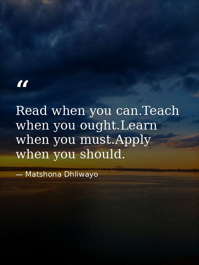 Read when you can.Teach when you ought.Learn when you must.Apply when you should. — Matshona Dhliwayo