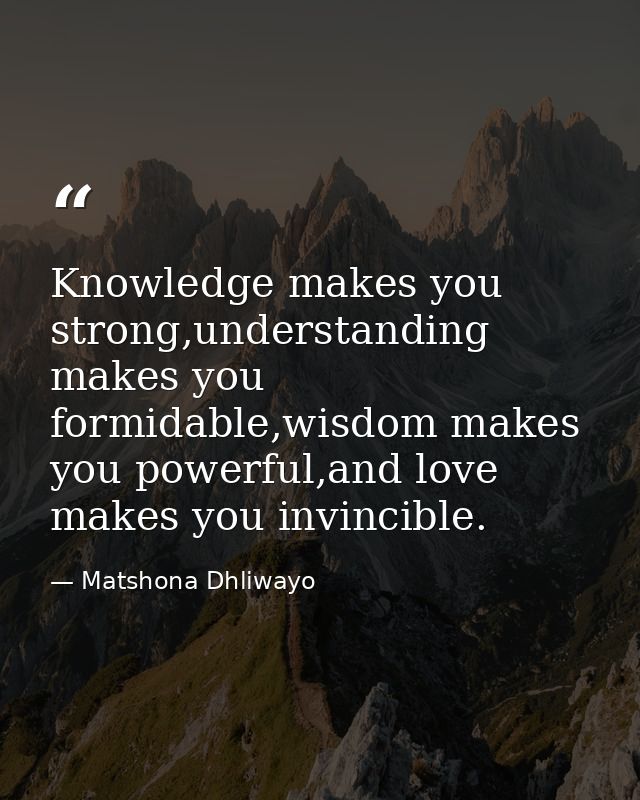 Knowledge makes you strong,understanding makes you formidable,wisdom makes you powerful,and love makes you invincible. — Matshona Dhliwayo