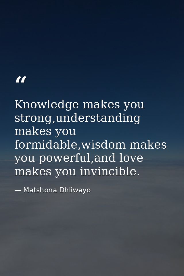 Knowledge makes you strong,understanding makes you formidable,wisdom makes you powerful,and love makes you invincible. — Matshona Dhliwayo