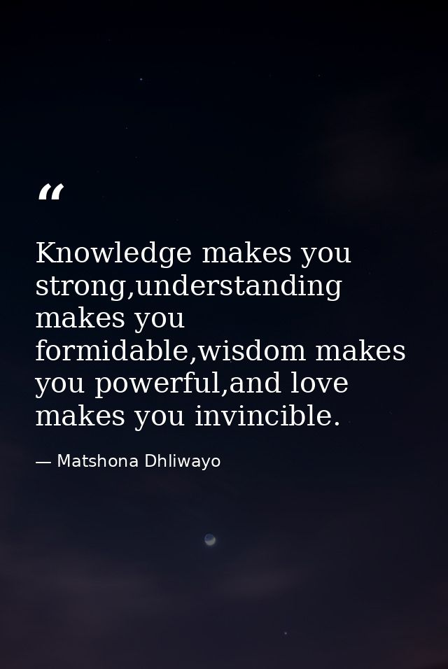 Knowledge makes you strong,understanding makes you formidable,wisdom makes you powerful,and love makes you invincible. — Matshona Dhliwayo