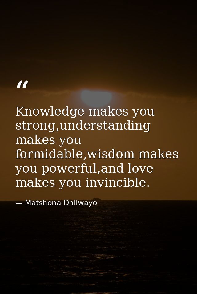 Knowledge makes you strong,understanding makes you formidable,wisdom makes you powerful,and love makes you invincible. — Matshona Dhliwayo