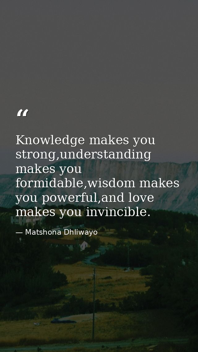 Knowledge makes you strong,understanding makes you formidable,wisdom makes you powerful,and love makes you invincible. — Matshona Dhliwayo