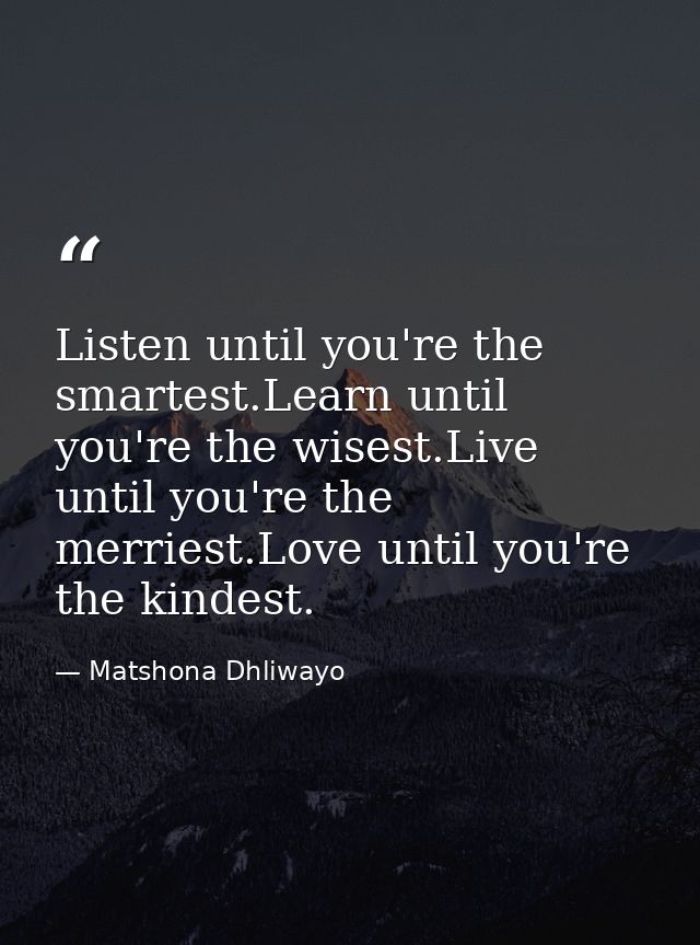 Listen until you're the smartest.Learn until you're the wisest.Live until you're the merriest.Love until you're the kind — Matshona Dhliwayo