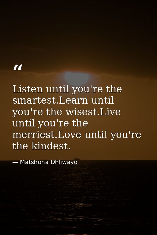 Listen until you're the smartest.Learn until you're the wisest.Live until you're the merriest.Love until you're the kind — Matshona Dhliwayo