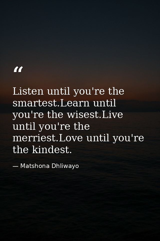 Listen until you're the smartest.Learn until you're the wisest.Live until you're the merriest.Love until you're the kind — Matshona Dhliwayo