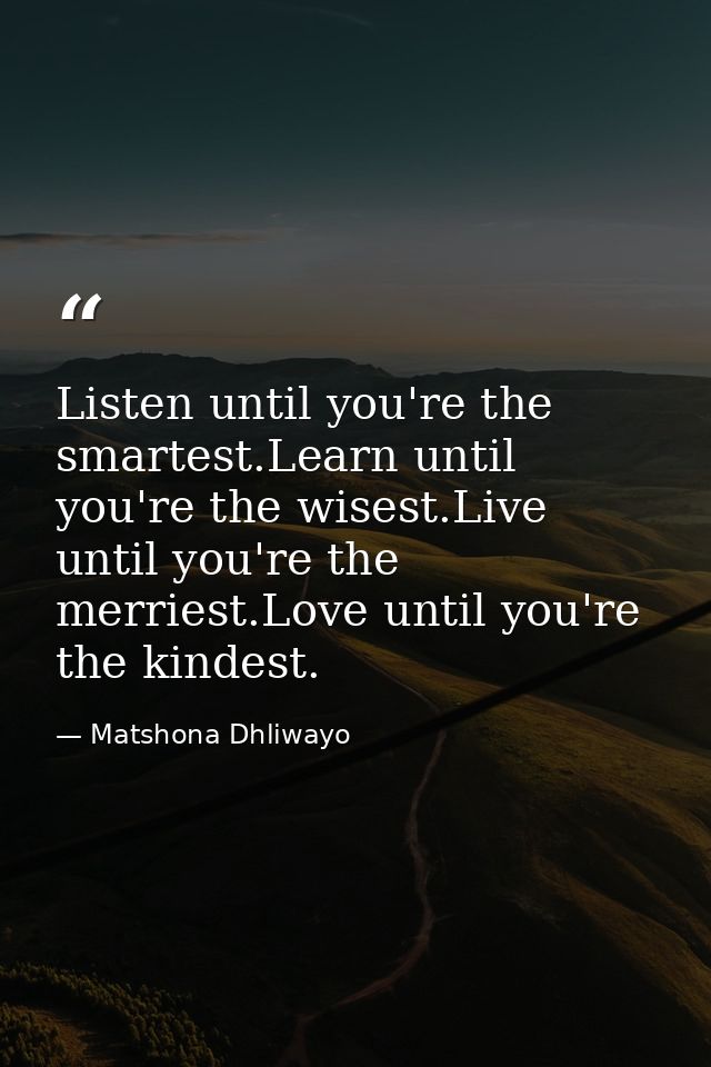 Listen until you're the smartest.Learn until you're the wisest.Live until you're the merriest.Love until you're the kind — Matshona Dhliwayo