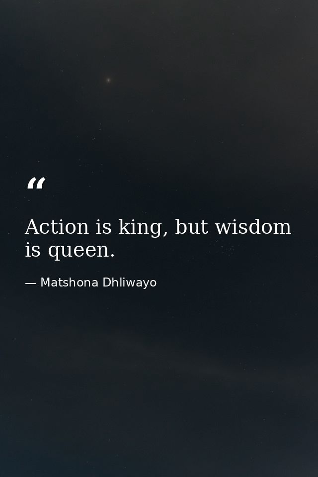Action is king, but wisdom is queen. — Matshona Dhliwayo