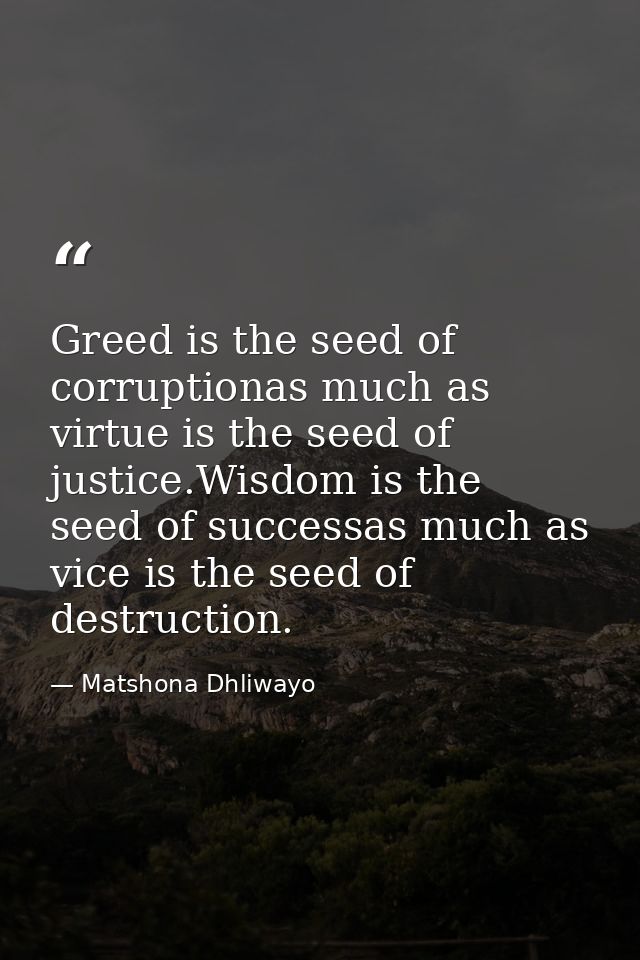 Greed is the seed of corruptionas much as virtue is the seed of justice.Wisdom is the seed of successas much as vice is  — Matshona Dhliwayo
