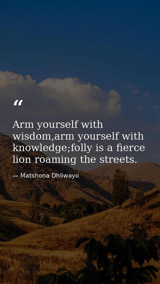 Arm yourself with wisdom,arm yourself with knowledge;folly is a fierce lion roaming the streets. — Matshona Dhliwayo