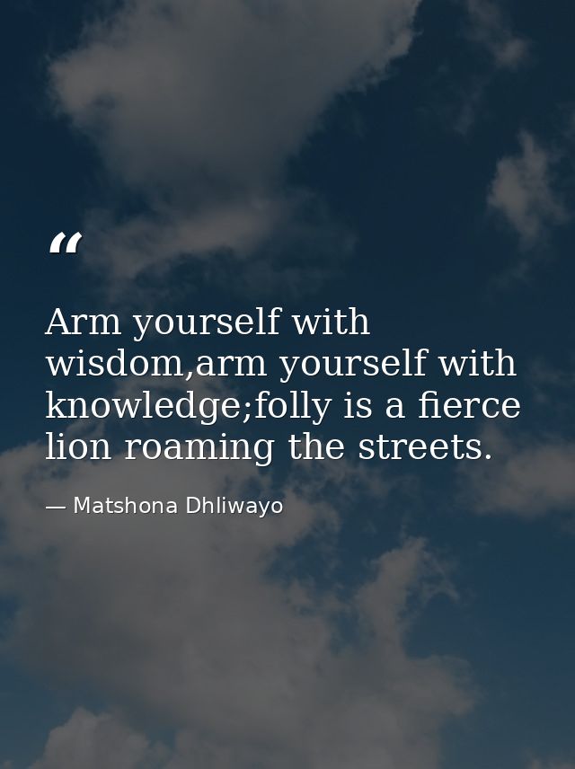 Arm yourself with wisdom,arm yourself with knowledge;folly is a fierce lion roaming the streets. — Matshona Dhliwayo