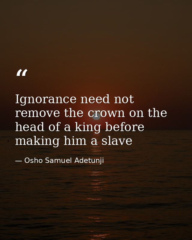 Ignorance need not remove the crown on the head of a king before making him a slave — Osho Samuel Adetunji