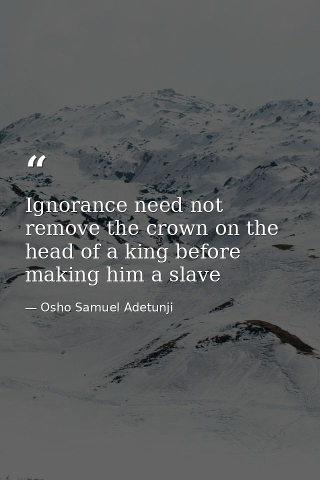Ignorance need not remove the crown on the head of a king before making him a slave — Osho Samuel Adetunji