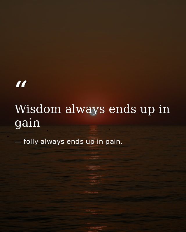 Wisdom always ends up in gain — folly always ends up in pain.