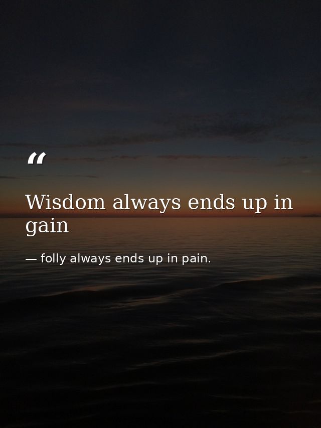 Wisdom always ends up in gain — folly always ends up in pain.