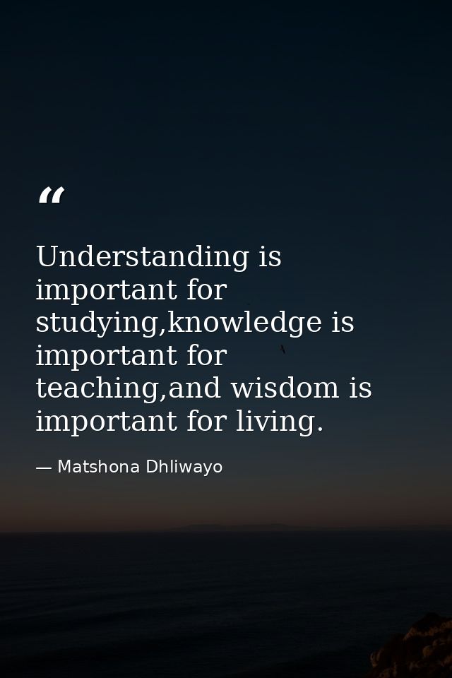 Understanding is important for studying,knowledge is important for teaching,and wisdom is important for living. — Matshona Dhliwayo